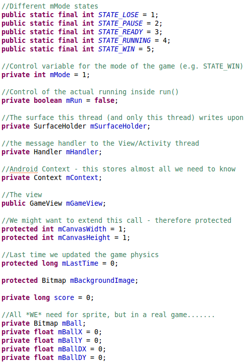 //Different mMode states 	public static final int STATE_LOSE = 1; 	public static final int STATE_PAUSE = 2; 	public static final int STATE_READY = 3; 	public static final int STATE_RUNNING = 4; 	public static final int STATE_WIN = 5;  	//Control variable for the mode of the game (e.g. STATE_WIN) 	private int mMode = 1;  	//Control of the actual running inside run() 	private boolean mRun = false; 		 	//The surface this thread (and only this thread) writes upon 	private SurfaceHolder mSurfaceHolder; 	 	//the message handler to the View/Activity thread 	private Handler mHandler; 	 	//Android Context - this stores almost all we need to know 	private Context mContext; 	 	//The view 	public GameView mGameView;  	//We might want to extend this call - therefore protected 	protected int mCanvasWidth = 1; 	protected int mCanvasHeight = 1;  	//Last time we updated the game physics 	protected long mLastTime = 0;   	protected Bitmap mBackgroundImage; 	 	private long score = 0; 	 	//All *WE* need for sprite, but in a real game....... 	private Bitmap mBall; 	private float mBallX = 0; 	private float mBallY = 0; 	private float mBallDX = 0; 	private float mBallDY = 0;