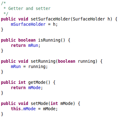 /* 	 * Getter and setter 	 */	 	public void setSurfaceHolder(SurfaceHolder h) { 		mSurfaceHolder = h; 	} 	 	public boolean isRunning() { 		return mRun; 	} 	 	public void setRunning(boolean running) { 		mRun = running; 	} 	 	public int getMode() { 		return mMode; 	}  	public void setMode(int mMode) { 		this.mMode = mMode; 	}