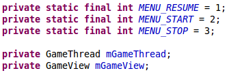 private static final int MENU_RESUME = 1;     private static final int MENU_START = 2;     private static final int MENU_STOP = 3;      private GameThread mGameThread;     private GameView mGameView;	