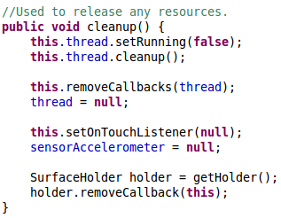 //Used to release any resources. 	public void cleanup() { 		this.thread.setRunning(false); 		this.thread.cleanup(); 		 		this.removeCallbacks(thread); 		thread = null; 		 		this.setOnTouchListener(null); 		sensorAccelerometer = null; 		 		SurfaceHolder holder = getHolder(); 		holder.removeCallback(this); 	}