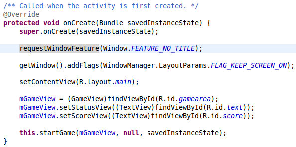 super.onCreate(savedInstanceState); requestWindowFeature(Window.FEATURE_NO_TITLE); getWindow().addFlags(WindowManager.LayoutParams.FLAG_KEEP_SCREEN_ON); setContentView(R.layout.main); mGameView = (GameView)findViewById(R.id.gamearea); mGameView.setStatusView((TextView)findViewById(R.id.text)); mGameView.setScoreView((TextView)findViewById(R.id.score)); this.startGame(mGameView, null, savedInstanceState);