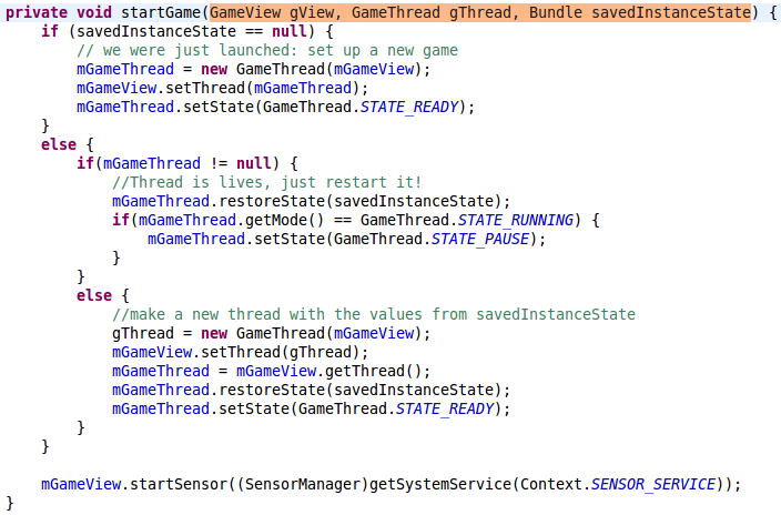 private void startGame(GameView gView, GameThread gThread, Bundle savedInstanceState) {    	         if (savedInstanceState == null) {             // we were just launched: set up a new game         	mGameThread = new GameThread(mGameView);         	mGameView.setThread(mGameThread);             mGameThread.setState(GameThread.STATE_READY);         }          else {         	if(mGameThread != null) {         		//Thread is lives, just restart it!         		mGameThread.restoreState(savedInstanceState);         		if(mGameThread.getMode() == GameThread.STATE_RUNNING) {         			mGameThread.setState(GameThread.STATE_PAUSE);         		}         	}         	else {         		//make a new thread with the values from savedInstanceState         		gThread = new GameThread(mGameView);         		mGameView.setThread(gThread);         		mGameThread = mGameView.getThread();         		mGameThread.restoreState(savedInstanceState);         		mGameThread.setState(GameThread.STATE_READY);         	}         }                  mGameView.startSensor((SensorManager)getSystemService(Context.SENSOR_SERVICE));     }