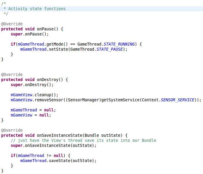 /* 	 * Activity state functions 	 */ 	     @Override     protected void onPause() {         super.onPause();                  if(mGameThread.getMode() == GameThread.STATE_RUNNING) {         	mGameThread.setState(GameThread.STATE_PAUSE);         }     }           @Override 	protected void onDestroy() { 		super.onDestroy();     	     	mGameView.cleanup();         mGameView.removeSensor((SensorManager)getSystemService(Context.SENSOR_SERVICE));                  mGameThread = null;         mGameView = null; 	}              @Override     protected void onSaveInstanceState(Bundle outState) {         // just have the View's thread save its state into our Bundle         super.onSaveInstanceState(outState);          if(mGameThread != null) {         	mGameThread.saveState(outState);         }     }    