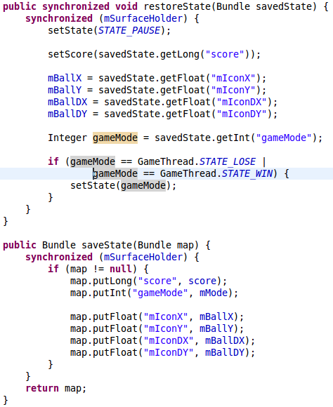 public synchronized void restoreState(Bundle savedState) { 		synchronized (mSurfaceHolder) { 			setState(STATE_PAUSE);  			setScore(savedState.getLong("score"));  			mBallX = savedState.getFloat("mIconX"); 			mBallY = savedState.getFloat("mIconY"); 			mBallDX = savedState.getFloat("mIconDX"); 			mBallDY = savedState.getFloat("mIconDY"); 			 			Integer gameMode = savedState.getInt("gameMode"); 			 			if (gameMode == GameThread.STATE_LOSE |  					gameMode == GameThread.STATE_WIN) { 				setState(gameMode); 			} 		} 	} 	 	public Bundle saveState(Bundle map) { 		synchronized (mSurfaceHolder) { 			if (map != null) { 				map.putLong("score", score); 				map.putInt("gameMode", mMode); 				 				map.putFloat("mIconX", mBallX); 				map.putFloat("mIconY", mBallY); 				map.putFloat("mIconDX", mBallDX); 				map.putFloat("mIconDY", mBallDY); 			} 		} 		return map; 	}