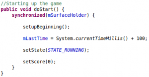 //Starting up the game public void doStart() { synchronized(mSurfaceHolder) { setupBeginning(); mLastTime = System.currentTimeMillis() + 100; setState(STATE_RUNNING); setScore(0); } }