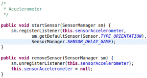 /* * Accelerometer */ public void startSensor(SensorManager sm) { sm.registerListener(this.sensorAccelerometer, sm.getDefaultSensor(Sensor.TYPE_ORIENTATION), SensorManager.SENSOR_DELAY_GAME); } public void removeSensor(SensorManager sm) { sm.unregisterListener(this.sensorAccelerometer); this.sensorAccelerometer = null; }