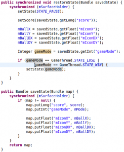 public synchronized void restoreState(Bundle savedState) { synchronized (mSurfaceHolder) { setState(STATE_PAUSE); setScore(savedState.getLong("score")); mBallX = savedState.getFloat("mIconX"); mBallY = savedState.getFloat("mIconY"); mBallDX = savedState.getFloat("mIconDX"); mBallDY = savedState.getFloat("mIconDY"); Integer gameMode = savedState.getInt("gameMode"); if (gameMode == GameThread.STATE_LOSE | gameMode == GameThread.STATE_WIN) { setState(gameMode); } } } public Bundle saveState(Bundle map) { synchronized (mSurfaceHolder) { if (map != null) { map.putLong("score", score); map.putInt("gameMode", mMode); map.putFloat("mIconX", mBallX); map.putFloat("mIconY", mBallY); map.putFloat("mIconDX", mBallDX); map.putFloat("mIconDY", mBallDY); } } return map; }